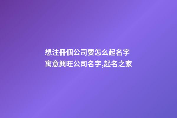 想注冊個公司要怎么起名字 寓意興旺公司名字,起名之家-第1張-公司起名-玄機派